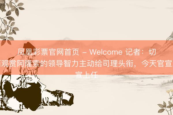 凤凰彩票官网首页 - Welcome 记者：切尔西观赏阿隆索的领导智力主动给司理头衔，今天官宣上任