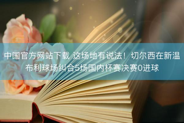 中国官方网站下载 这场地有说法！切尔西在新温布利球场纠合5场国内杯赛决赛0进球