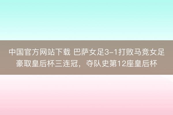 中国官方网站下载 巴萨女足3-1打败马竞女足豪取皇后杯三连冠，夺队史第12座皇后杯