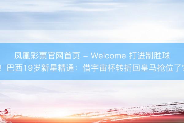 凤凰彩票官网首页 - Welcome 打进制胜球!巴西19岁新星精通:借宇宙杯转折回皇马抢位了?