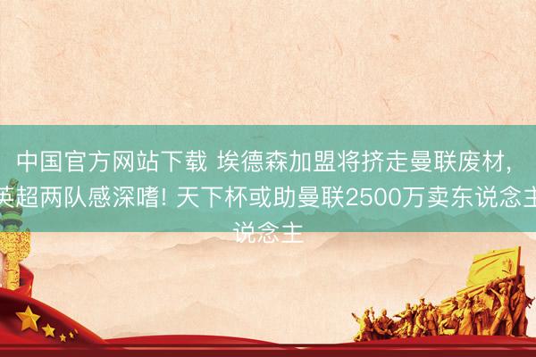 中国官方网站下载 埃德森加盟将挤走曼联废材， 英超两队感深嗜! 天下杯或助曼联2500万卖东说念主