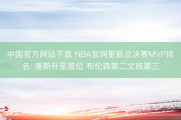 中国官方网站下载 NBA官网更新总决赛MVP排名: 唐斯升至首位 布伦森第二文班第三