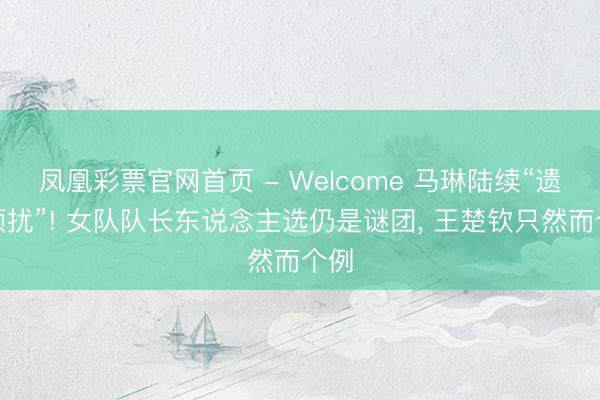 凤凰彩票官网首页 - Welcome 马琳陆续“遗弃烦扰”! 女队队长东说念主选仍是谜团, 王楚钦只然而个例