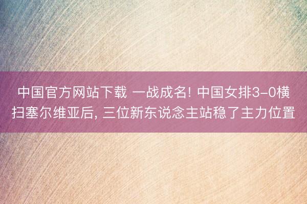 中国官方网站下载 一战成名! 中国女排3-0横扫塞尔维亚后, 三位新东说念主站稳了主力位置