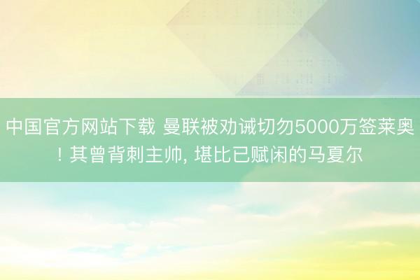 中国官方网站下载 曼联被劝诫切勿5000万签莱奥! 其曾背刺主帅, 堪比已赋闲的马夏尔