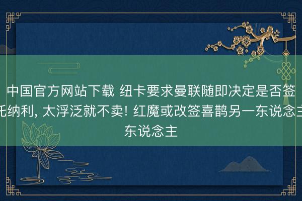 中国官方网站下载 纽卡要求曼联随即决定是否签托纳利, 太浮泛就不卖! 红魔或改签喜鹊另一东说念主