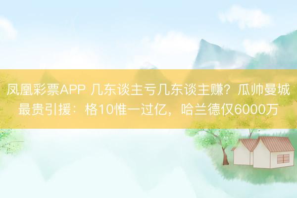凤凰彩票APP 几东谈主亏几东谈主赚?瓜帅曼城最贵引援:格10惟一过亿,哈兰德仅6000万
