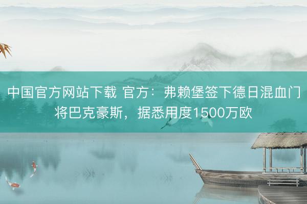 中国官方网站下载 官方：弗赖堡签下德日混血门将巴克豪斯，据悉用度1500万欧