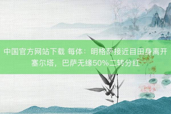 中国官方网站下载 每体：明格萨接近目田身离开塞尔塔，巴萨无缘50%二转分红