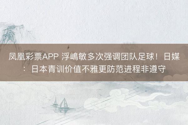 凤凰彩票APP 浮嶋敏多次强调团队足球！日媒：日本青训价值不雅更防范进程非遵守