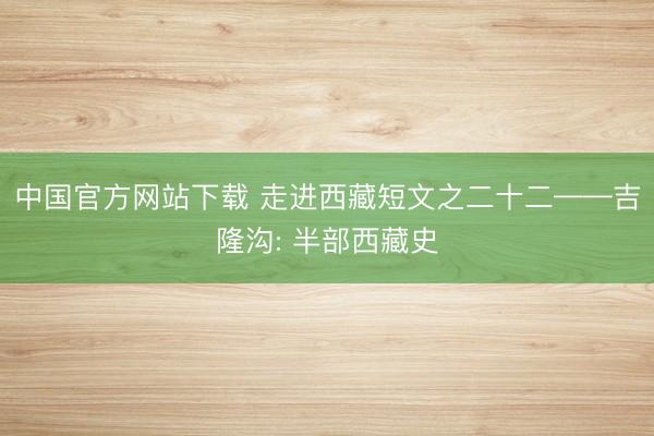中国官方网站下载 走进西藏短文之二十二——吉隆沟: 半部西藏史