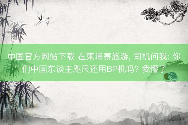 中国官方网站下载 在柬埔寨旅游， 司机问我: 你们中国东谈主咫尺还用BP机吗? 我懵了