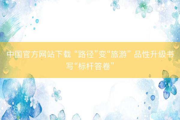 中国官方网站下载 “路径”变“旅游” 品性升级书写“标杆答卷”