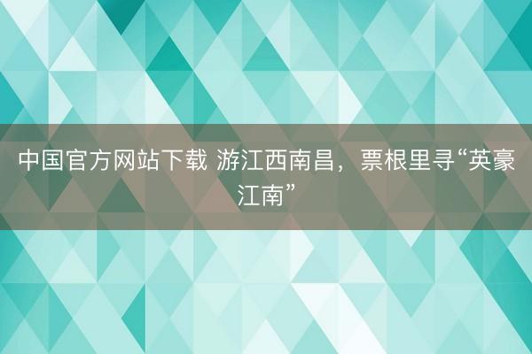 中国官方网站下载 游江西南昌，票根里寻“英豪江南”