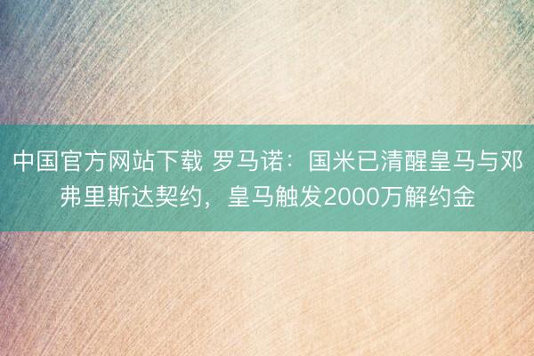 中国官方网站下载 罗马诺：国米已清醒皇马与邓弗里斯达契约，皇马触发2000万解约金