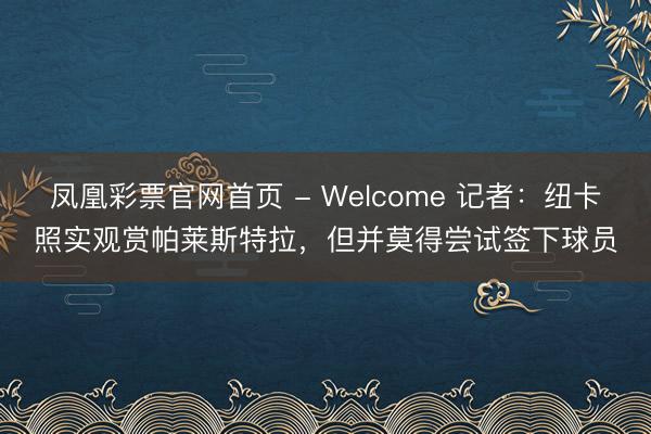 凤凰彩票官网首页 - Welcome 记者:纽卡照实观赏帕莱斯特拉,但并莫得尝试签下球员