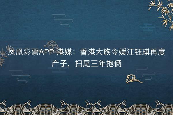 凤凰彩票APP 港媒：香港大族令嫒江钰琪再度产子，扫尾三年抱俩