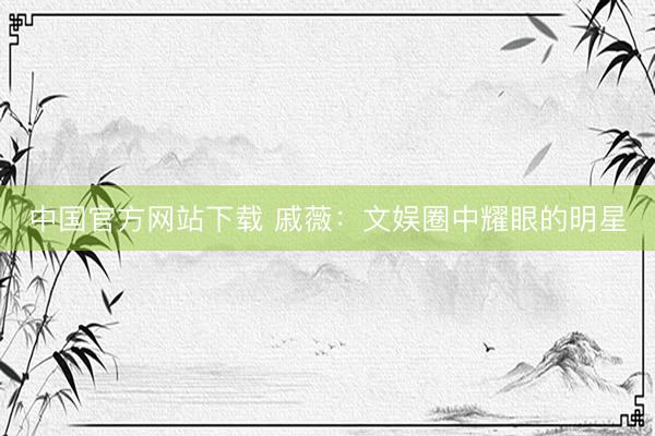 中国官方网站下载 戚薇：文娱圈中耀眼的明星