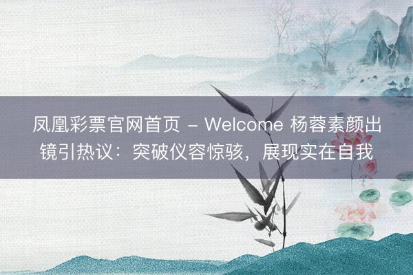 凤凰彩票官网首页 - Welcome 杨蓉素颜出镜引热议：突破仪容惊骇，展现实在自我