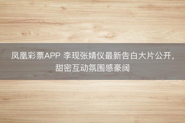 凤凰彩票APP 李现张婧仪最新告白大片公开，甜密互动氛围感豪阔