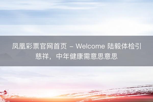 凤凰彩票官网首页 - Welcome 陆毅体检引慈祥，中年健康需意思意思