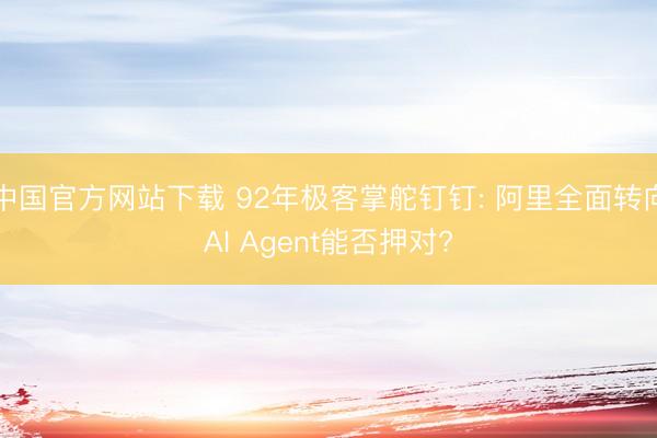 中国官方网站下载 92年极客掌舵钉钉: 阿里全面转向AI Agent能否押对?