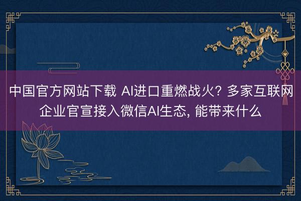 中国官方网站下载 AI进口重燃战火? 多家互联网企业官宣接入微信AI生态， 能带来什么
