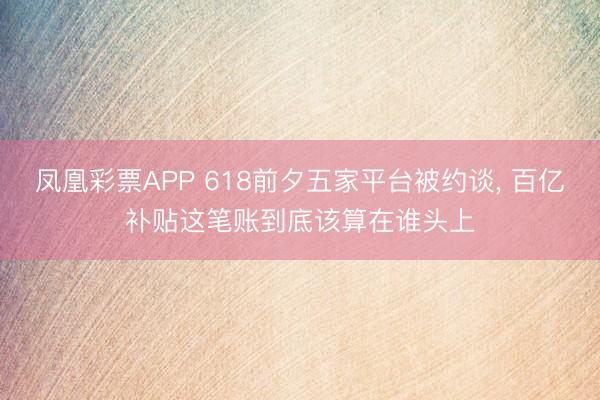 凤凰彩票APP 618前夕五家平台被约谈， 百亿补贴这笔账到底该算在谁头上