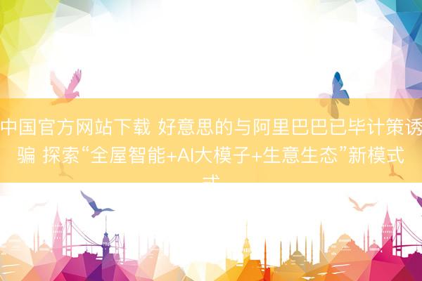 中国官方网站下载 好意思的与阿里巴巴已毕计策诱骗 探索“全屋智能+AI大模子+生意生态”新模式