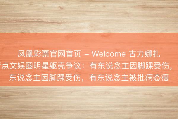 凤凰彩票官网首页 - Welcome 古力娜扎“无脚脖子”引热议!清点文娱圈明星躯壳争议:有东说念主因脚踝受伤,有东说念主被批病态瘦
