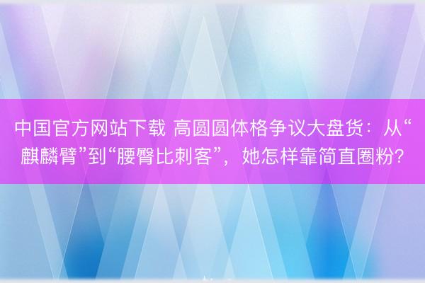 中国官方网站下载 高圆圆体格争议大盘货：从“麒麟臂”到“腰臀比刺客”，她怎样靠简直圈粉？
