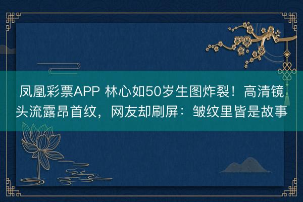 凤凰彩票APP 林心如50岁生图炸裂!高清镜头流露昂首纹,网友却刷屏:皱纹里皆是故事
