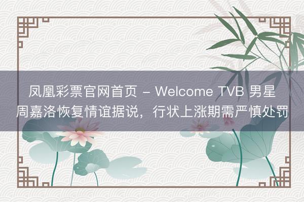 凤凰彩票官网首页 - Welcome TVB 男星周嘉洛恢复情谊据说，行状上涨期需严慎处罚