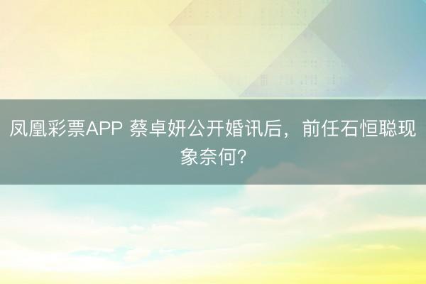 凤凰彩票APP 蔡卓妍公开婚讯后，前任石恒聪现象奈何？