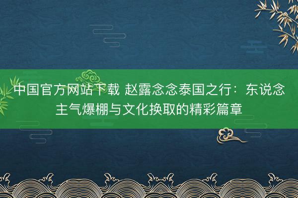 中国官方网站下载 赵露念念泰国之行：东说念主气爆棚与文化换取的精彩篇章