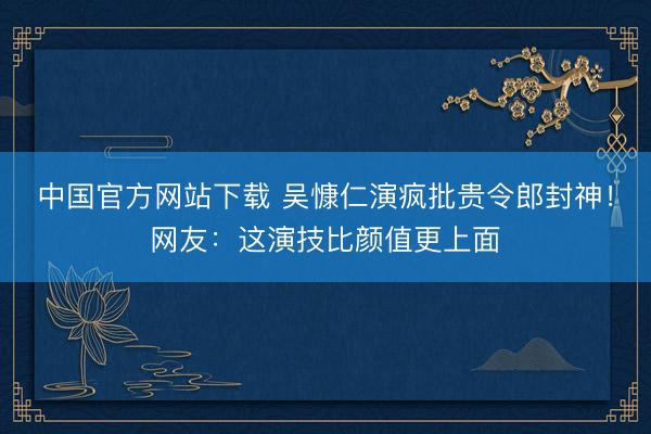 中国官方网站下载 吴慷仁演疯批贵令郎封神！网友：这演技比颜值更上面