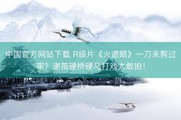 中国官方网站下载 R级片《火遮眼》一刀未剪过审？谢苗硬桥硬马打戏太敢拍！