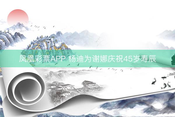 凤凰彩票APP 杨迪为谢娜庆祝45岁寿辰