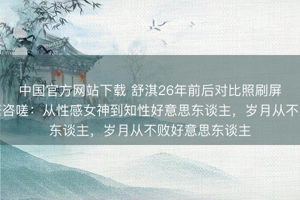 中国官方网站下载 舒淇26年前后对比照刷屏！网友看后纷繁咨嗟：从性感女神到知性好意思东谈主，岁月从不败好意思东谈主