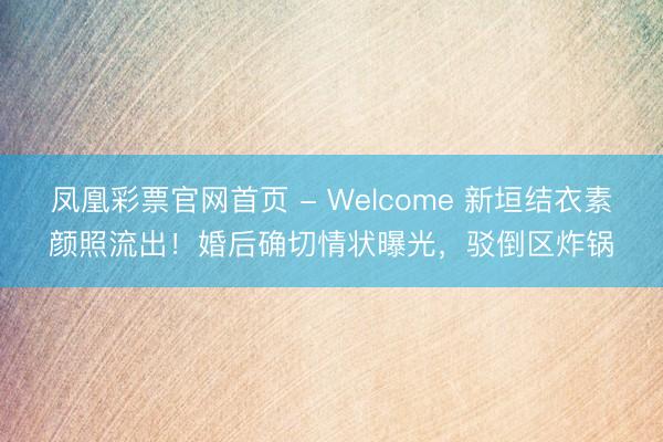 凤凰彩票官网首页 - Welcome 新垣结衣素颜照流出!婚后确切情状曝光,驳倒区炸锅