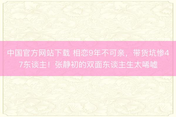 中国官方网站下载 相恋9年不可亲，带货坑惨47东谈主！张静初的双面东谈主生太唏嘘