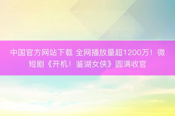 中国官方网站下载 全网播放量超1200万！微短剧《开机！鉴湖女侠》圆满收官