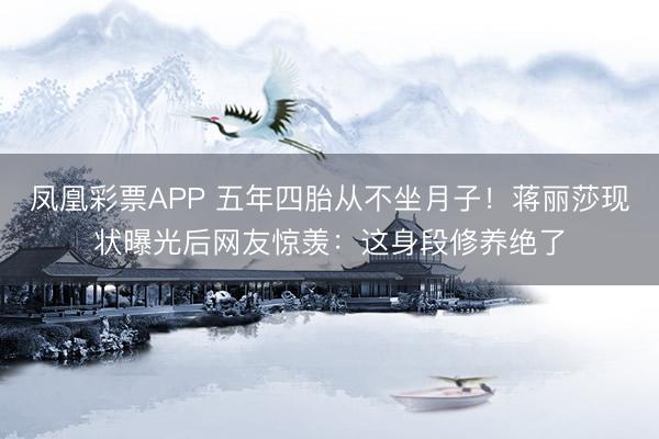 凤凰彩票APP 五年四胎从不坐月子!蒋丽莎现状曝光后网友惊羡:这身段修养绝了