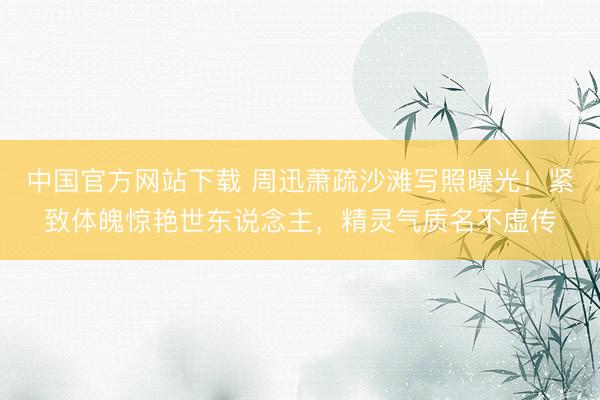 中国官方网站下载 周迅萧疏沙滩写照曝光！紧致体魄惊艳世东说念主，精灵气质名不虚传