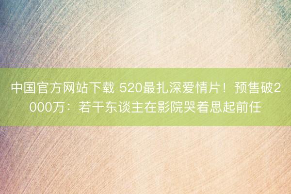 中国官方网站下载 520最扎深爱情片!预售破2000万:若干东谈主在影院哭着思起前任
