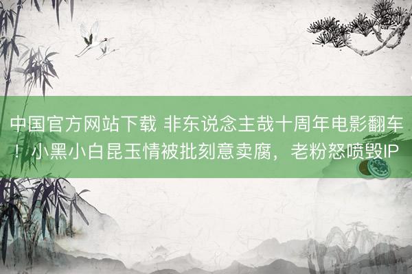 中国官方网站下载 非东说念主哉十周年电影翻车！小黑小白昆玉情被批刻意卖腐，老粉怒喷毁IP