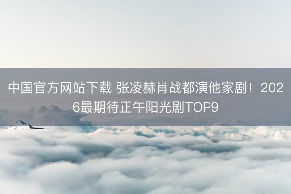 中国官方网站下载 张凌赫肖战都演他家剧!2026最期待正午阳光剧TOP9