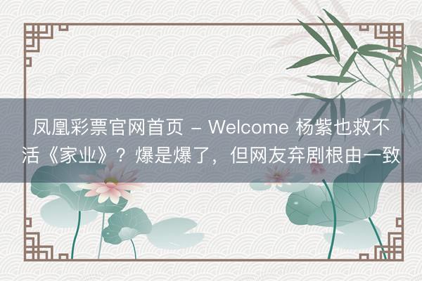 凤凰彩票官网首页 - Welcome 杨紫也救不活《家业》？爆是爆了，但网友弃剧根由一致