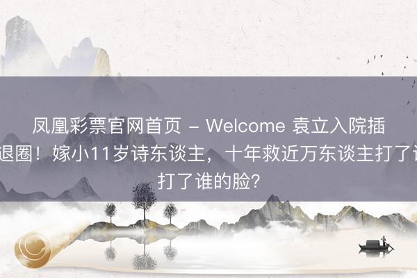 凤凰彩票官网首页 - Welcome 袁立入院插氧气管退圈！嫁小11岁诗东谈主，十年救近万东谈主打了谁的脸？