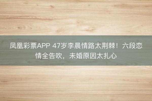 凤凰彩票APP 47岁李晨情路太荆棘!六段恋情全告吹,未婚原因太扎心